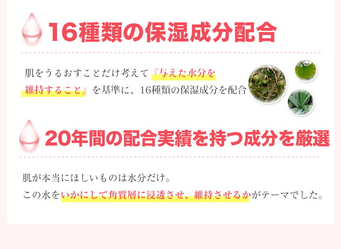 17種類の保湿成分配合 肌をうるおすことだけ考えて『与えた水分を維持すること』を基準に、17種類の保湿成分を配合 20年間の配合実績を持つ成分を厳選 肌が本当にほしいものは水分だけ。この水をいかにして角質層に浸透させ、維持させるかがテーマでした。