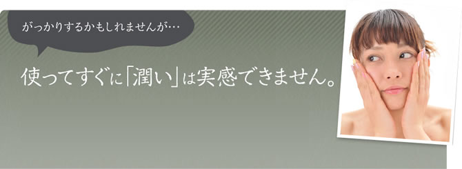 がっかりするかもしれませんが…使ってすぐに「潤い」は実感できません。