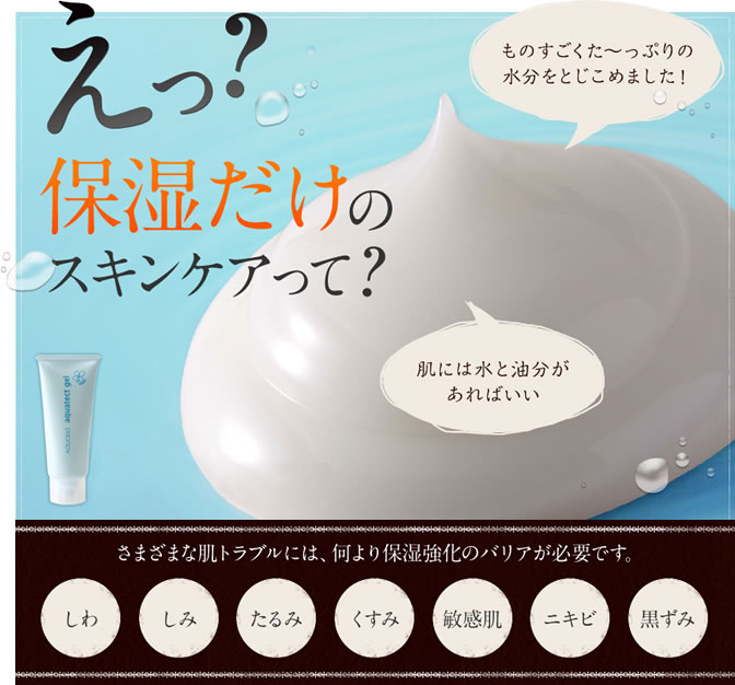 えっ?保湿だけのスキンケアって? ものすごくた~っぷりの水分をとじこめました! 肌には水と油分があればいい さまざまな肌トラブルには、何より保湿強化のバリアが必要です。しわ・しみ・たるみ・くすみ・敏感肌・ニキビ・黒ずみ