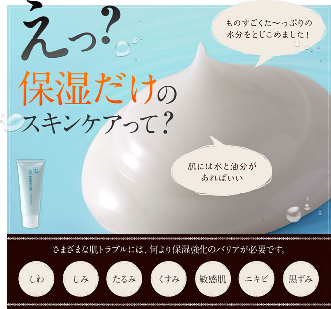 えっ？保湿だけのスキンケアって？　ものすごくた～っぷりの水分をとじこめました！　肌には水と油分があればいい　さまざまな肌トラブルには、何より保湿強化のバリアが必要です。しわ・しみ・たるみ・くすみ・敏感肌・ニキビ・黒ずみ