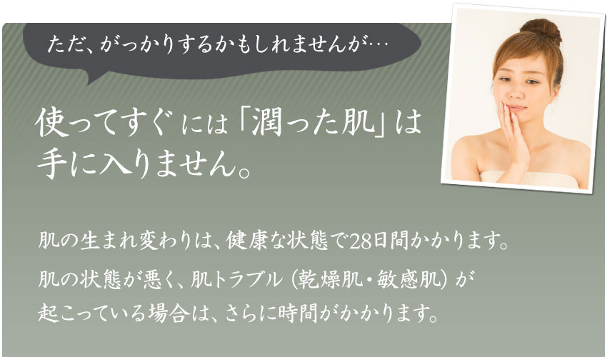 ただ、がっかりするかもしれませんが・・・使ってすぐには、潤った肌は手に入りません。肌の生まれ変わりは、健康な状態で28日間かかります。肌の状態が悪く、肌トラブル(乾燥肌・敏感肌)が起こっている場合は、さらに時間がかかります。