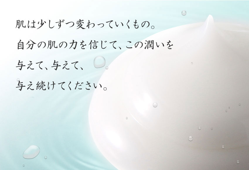 肌は少しずつ変わっていくもの。自分の肌の力を信じて、この潤いを与えて、与えて、与え続けてください。